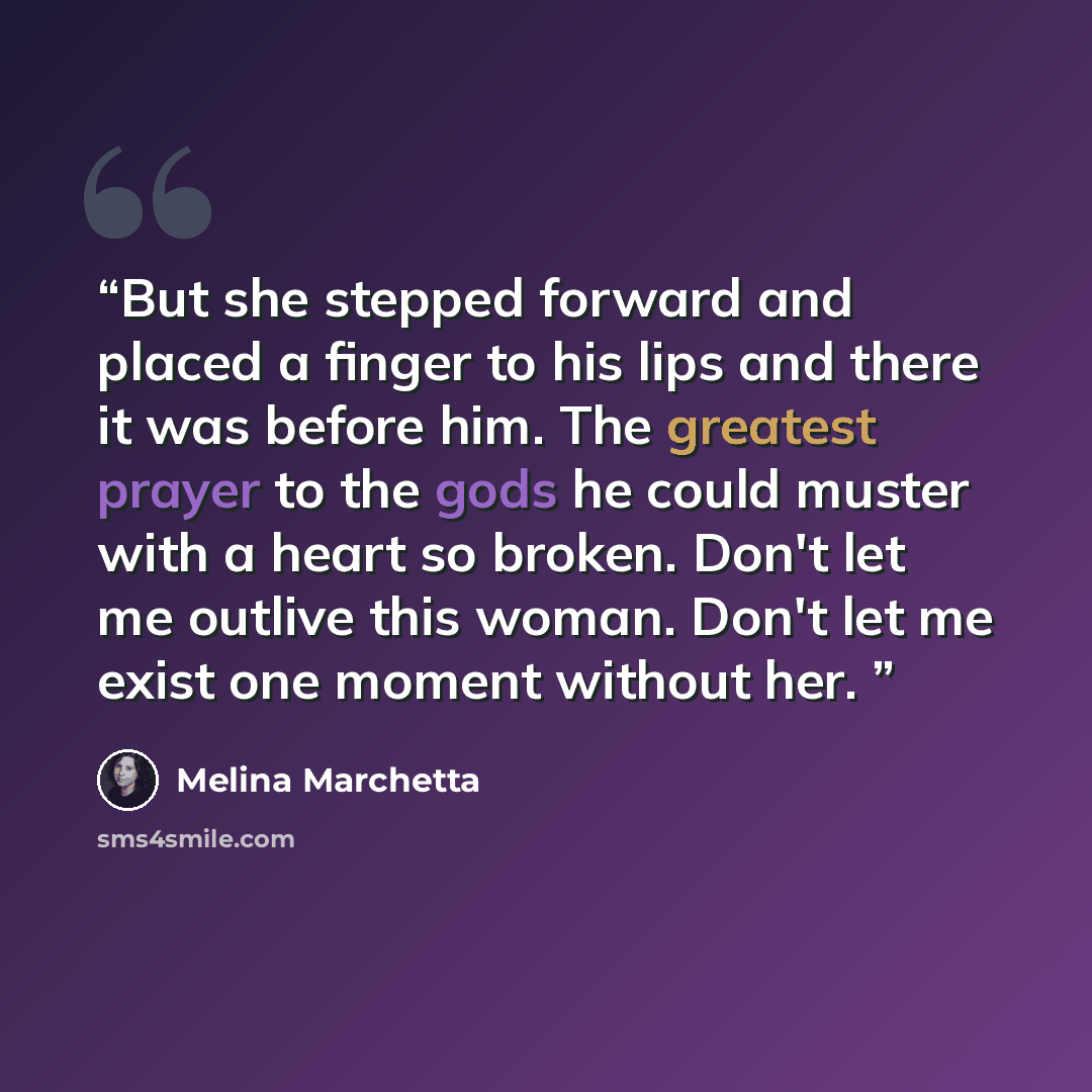 “But she stepped forward and placed a finger to his lips and there it was before him. The greatest prayer to the gods he could muster with a heart so broken. Don't let me outlive this woman. Don't let me exist one moment without her.” quote by Melina Marchetta
