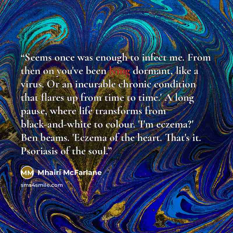 “Seems once was enough to infect me. From then on you've been lying dormant, like a virus. Or an incurable chronic condition that flares up from time to time.' A long pause, where life transforms from black-and-white to colour. 'I'm eczema?' Ben beams. 'Eczema of the heart. That's it. Psoriasis of…” quote by Mhairi McFarlane