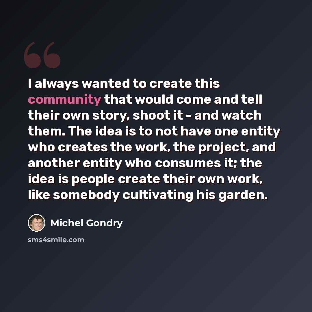 “I always wanted to create this community that would come and tell their own story, shoot it - and watch them. The idea is to not have one entity who creates the work, the project, and another entity who consumes it; the idea is people create their own work, like somebody cultivating his garden.” quote by Michel Gondry