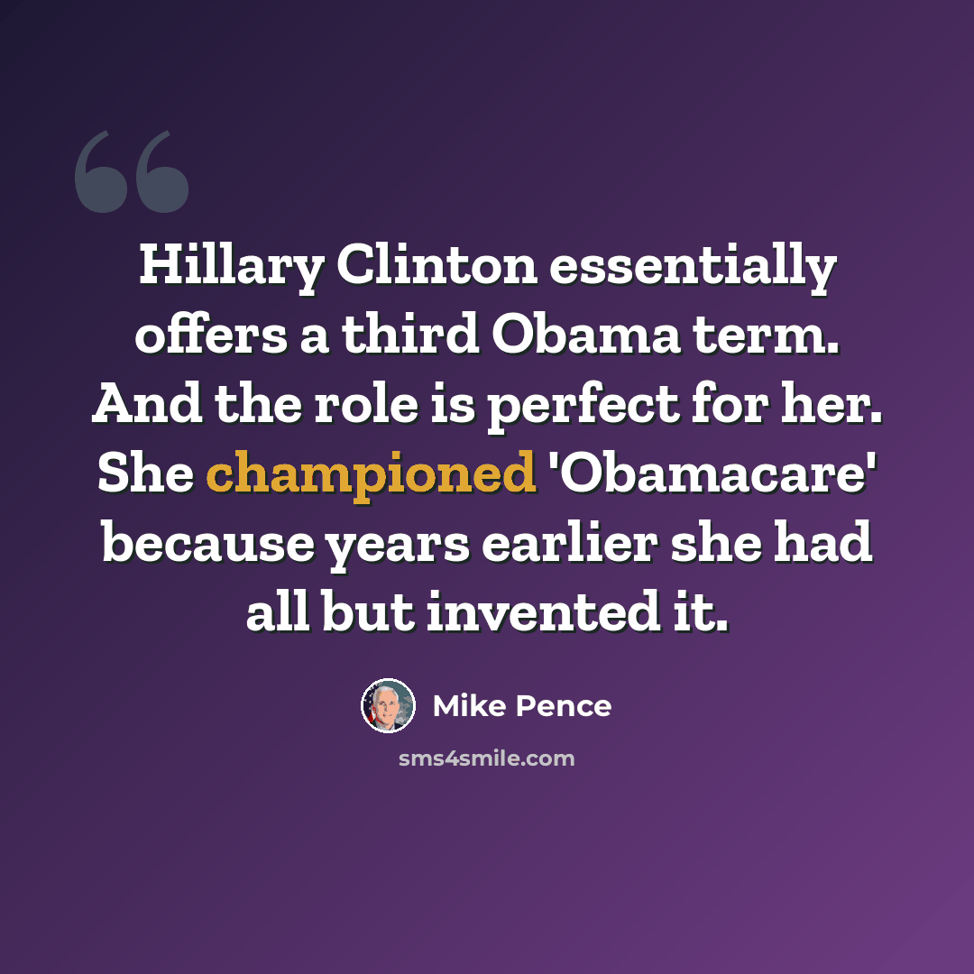 “Hillary Clinton essentially offers a third Obama term. And the role is perfect for her. She championed 'Obamacare' because years earlier she had all but invented it.” quote by Mike Pence