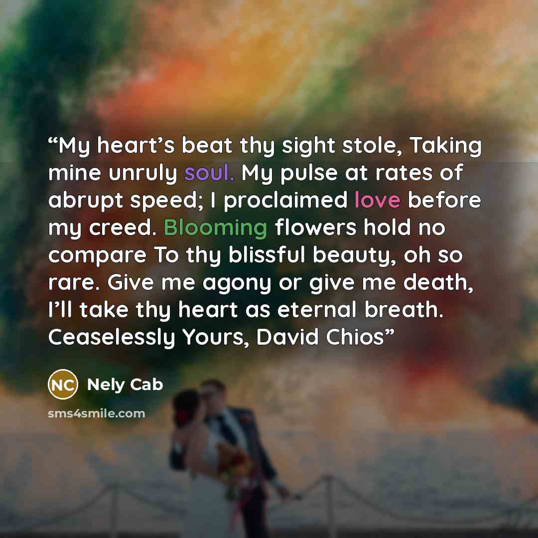 “My heart’s beat thy sight stole, Taking mine unruly soul. My pulse at rates of abrupt speed; I proclaimed love before my creed. Blooming flowers hold no compare To thy blissful beauty, oh so rare. Give me agony or give me death, I’ll take thy heart as eternal breath. Ceaselessly Yours, David Chios” quote by Nely Cab