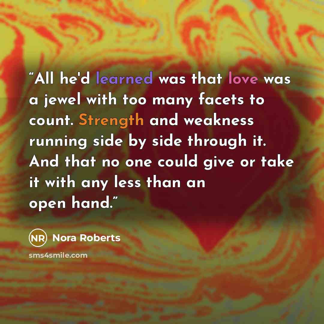 “All he'd learned was that love was a jewel with too many facets to count. Strength and weakness running side by side through it. And that no one could give or take it with any less than an open hand.” quote by Nora Roberts