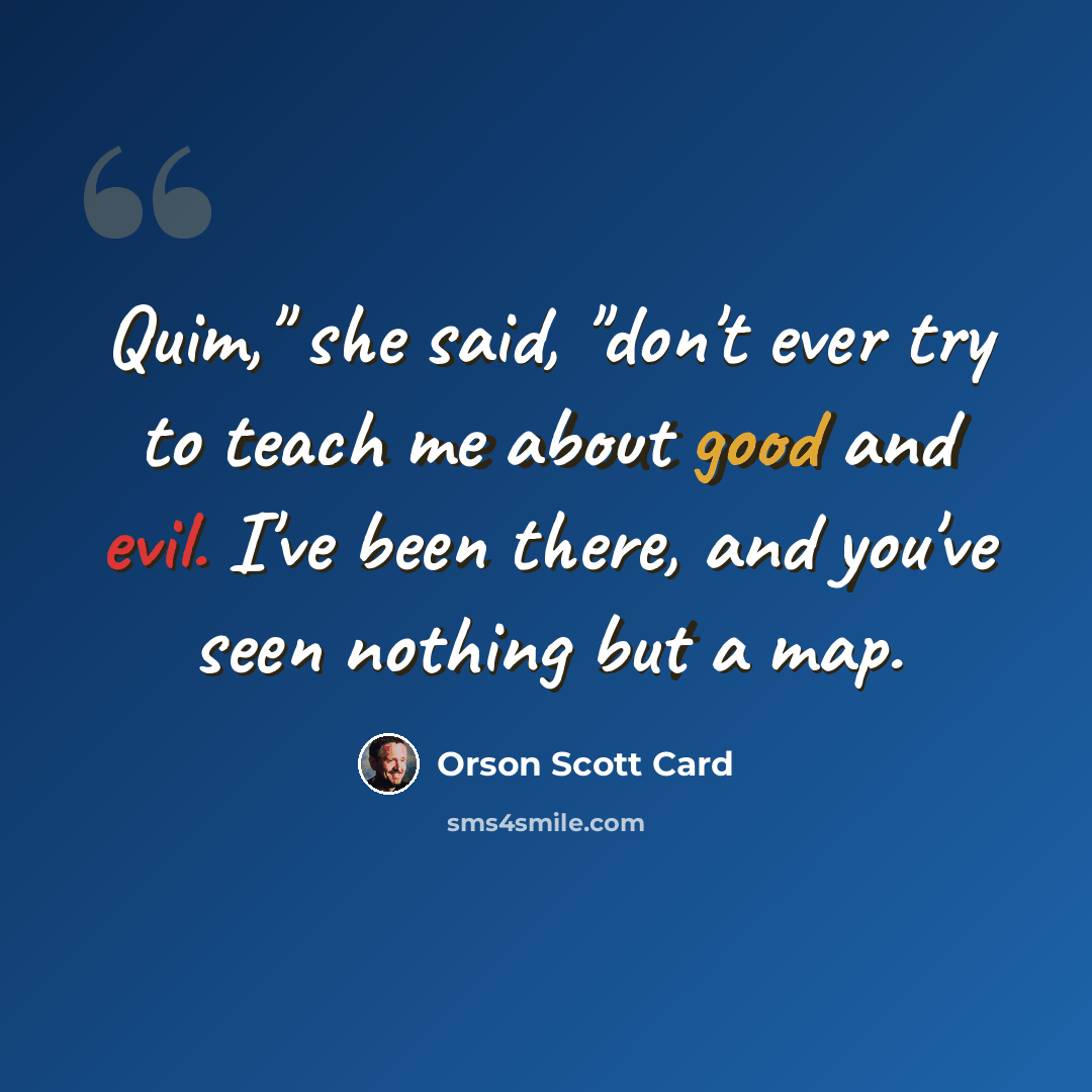 “Quim," she said, "don't ever try to teach me about good and evil. I've been there, and you've seen nothing but a map.” quote by Orson Scott Card