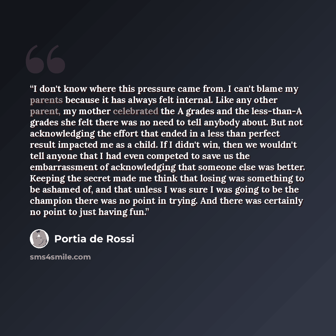 “I don't know where this pressure came from. I can't blame my parents because it has always felt internal. Like any other parent, my mother celebrated the A grades and the less-than-A grades she felt there was no need to tell anybody about. But not acknowledging the effort that ended in a less than…” quote by Portia de Rossi