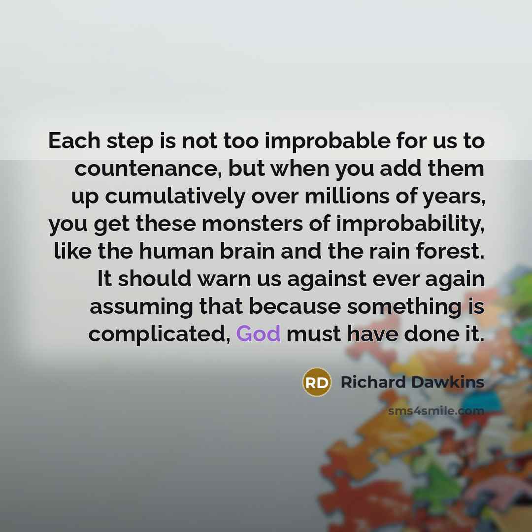 “Each step is not too improbable for us to countenance, but when you add them up cumulatively over millions of years, you get these monsters of improbability, like the human brain and the rain forest. It should warn us against ever again assuming that because something is complicated, God must have…” quote by Richard Dawkins