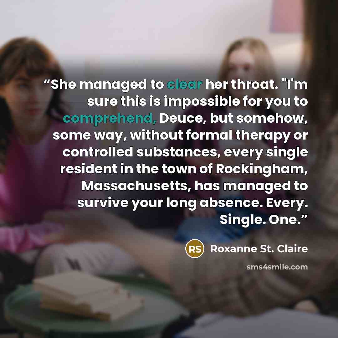 “She managed to clear her throat. "I'm sure this is impossible for you to comprehend, Deuce, but somehow, some way, without formal therapy or controlled substances, every single resident in the town of Rockingham, Massachusetts, has managed to survive your long absence. Every. Single. One.” quote by Roxanne St. Claire