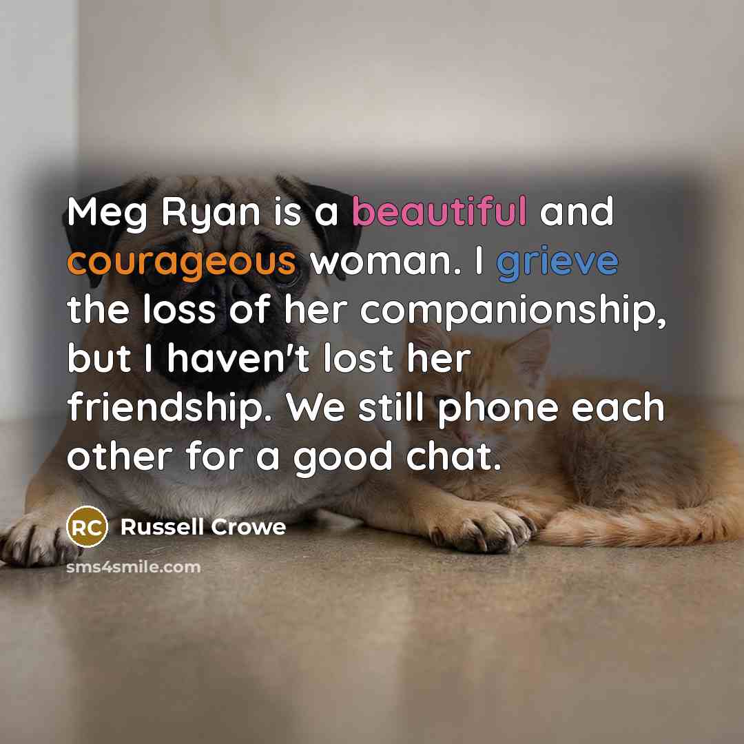 “Meg Ryan is a beautiful and courageous woman. I grieve the loss of her companionship, but I haven't lost her friendship. We still phone each other for a good chat.” quote by Russell Crowe