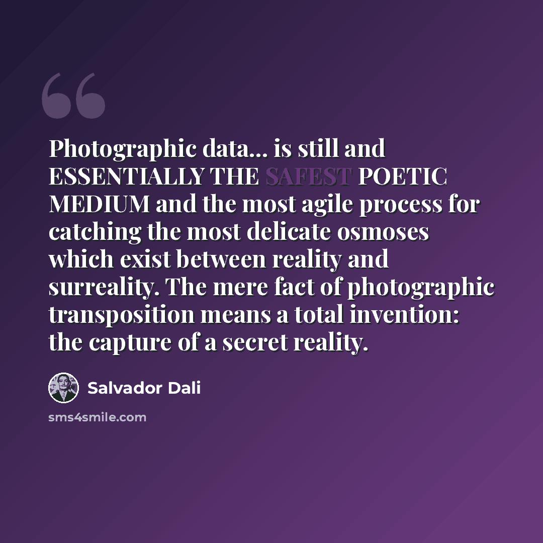 “Photographic data... is still and ESSENTIALLY THE SAFEST POETIC MEDIUM and the most agile process for catching the most delicate osmoses which exist between reality and surreality. The mere fact of photographic transposition means a total invention: the capture of a secret reality.” quote by Salvador Dali