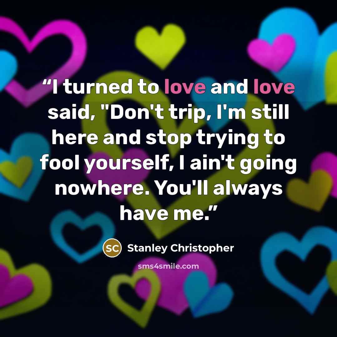 “I turned to love and love said, "Don't trip, I'm still here and stop trying to fool yourself, I ain't going nowhere. You'll always have me.” quote by Stanley Christopher