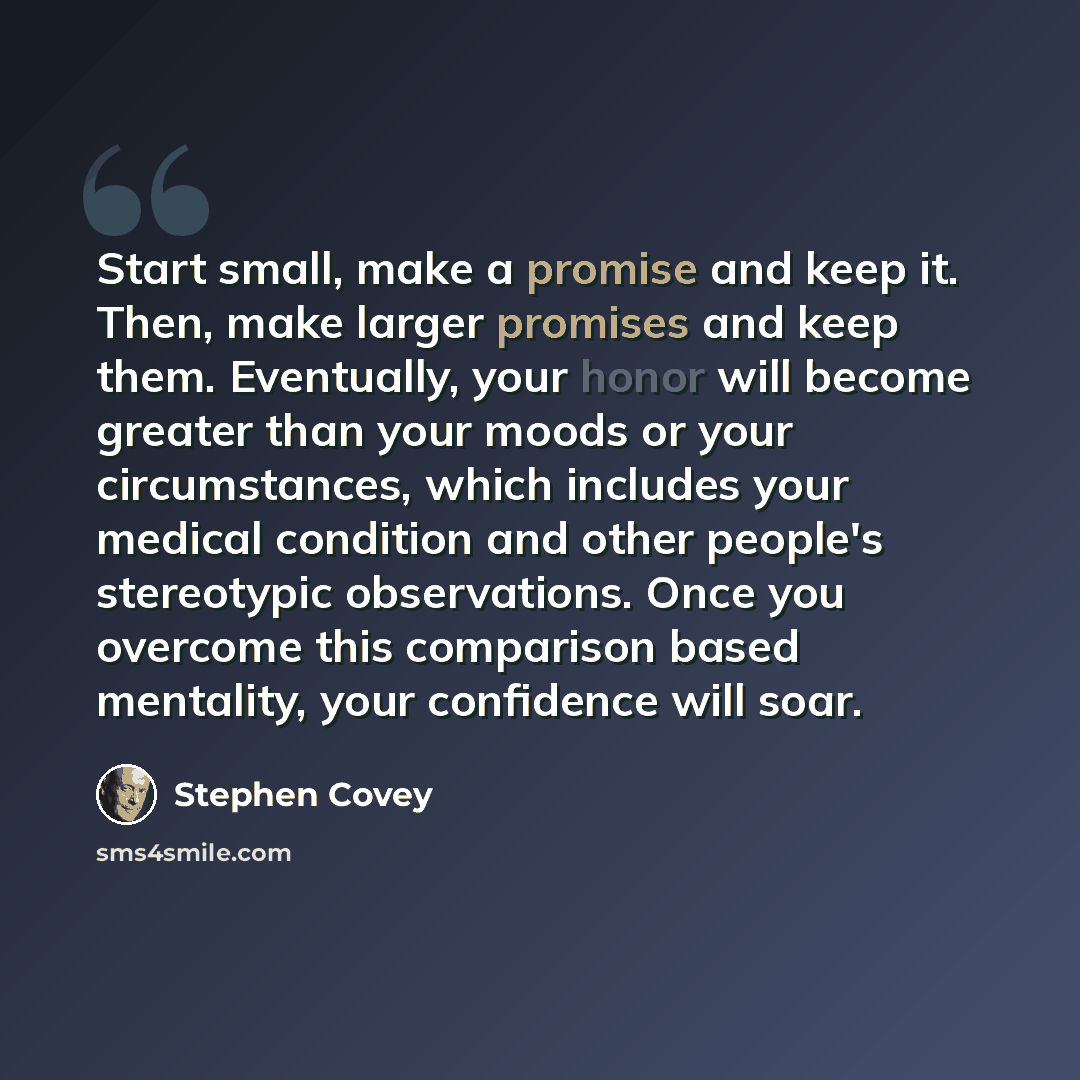 “Start small, make a promise and keep it. Then, make larger promises and keep them. Eventually, your honor will become greater than your moods or your circumstances, which includes your medical condition and other people's stereotypic observations. Once you overcome this comparison based mentality…” quote by Stephen Covey