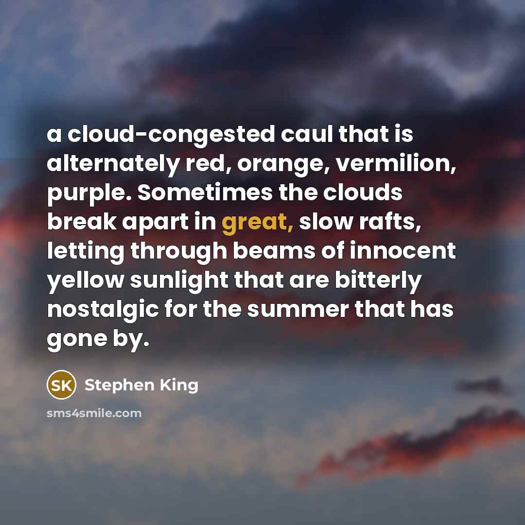 “a cloud-congested caul that is alternately red, orange, vermilion, purple. Sometimes the clouds break apart in great, slow rafts, letting through beams of innocent yellow sunlight that are bitterly nostalgic for the summer that has gone by.” quote by Stephen King