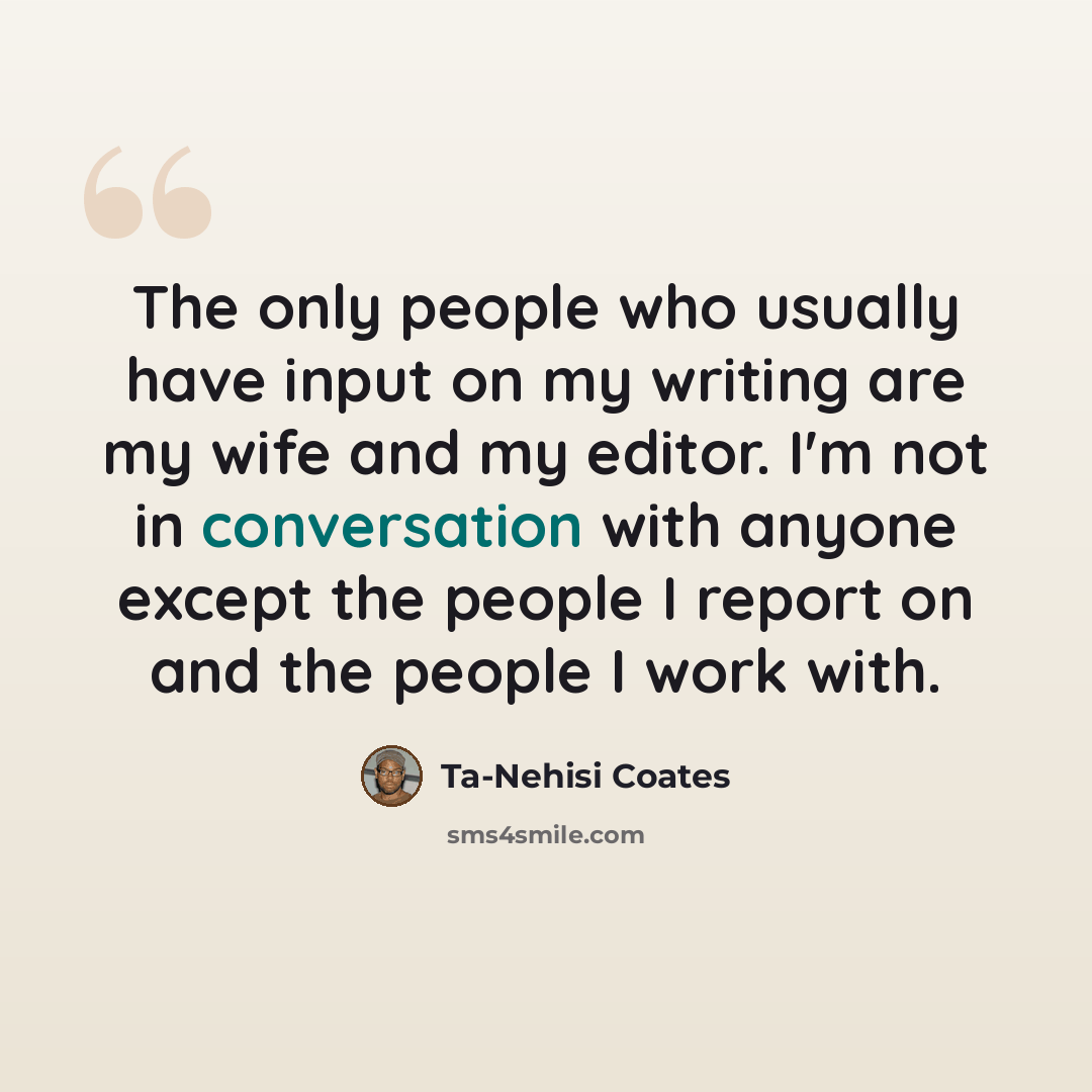“The only people who usually have input on my writing are my wife and my editor. I'm not in conversation with anyone except the people I report on and the people I work with.” quote by Ta-Nehisi Coates