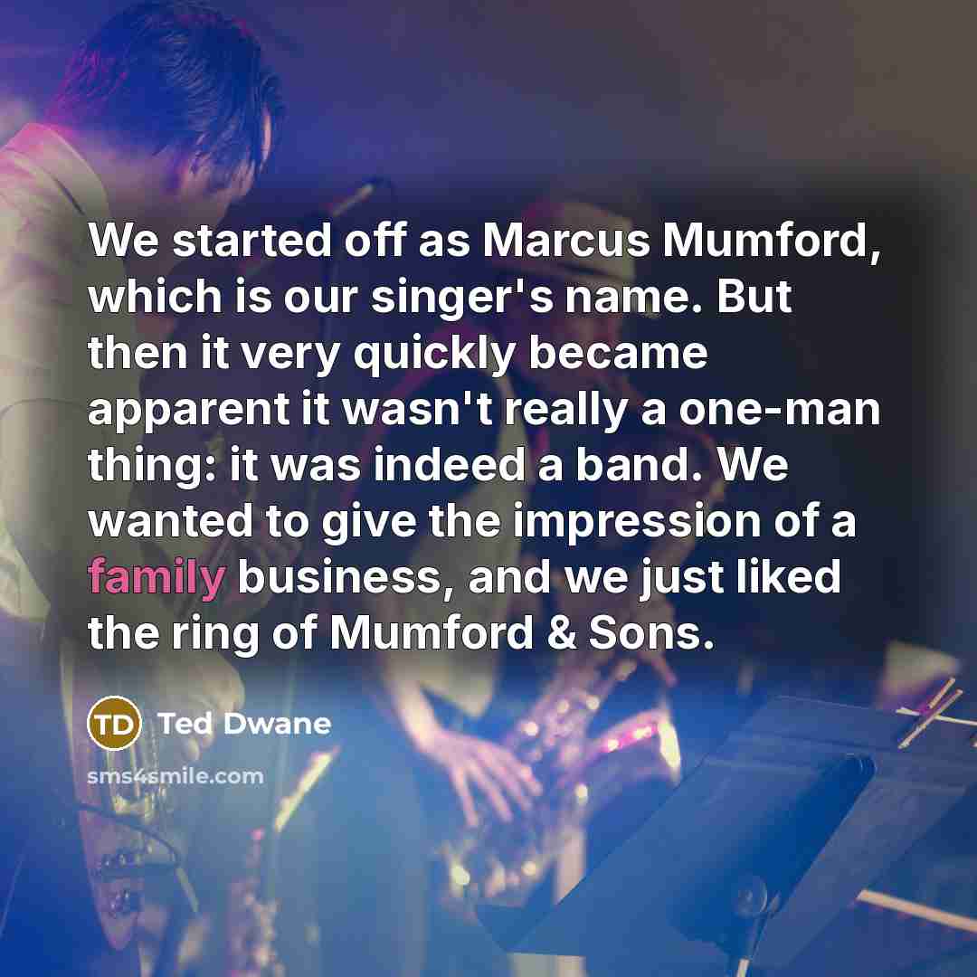 “We started off as Marcus Mumford, which is our singer's name. But then it very quickly became apparent it wasn't really a one-man thing: it was indeed a band. We wanted to give the impression of a family business, and we just liked the ring of Mumford & Sons.” quote by Ted Dwane