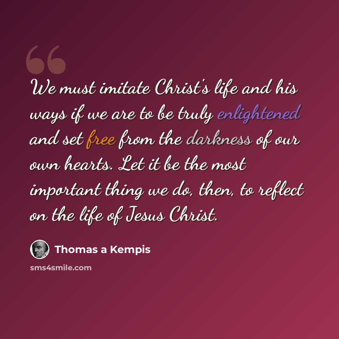 “We must imitate Christ's life and his ways if we are to be truly enlightened and set free from the darkness of our own hearts. Let it be the most important thing we do, then, to reflect on the life of Jesus Christ.” quote by Thomas a Kempis
