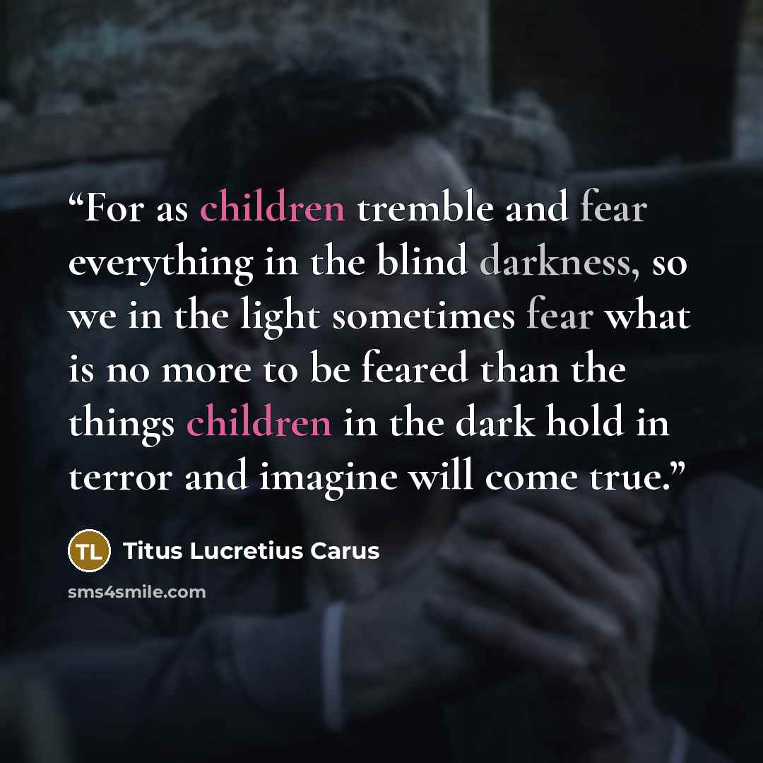 “For as children tremble and fear everything in the blind darkness, so we in the light sometimes fear what is no more to be feared than the things children in the dark hold in terror and imagine will come true.” quote by Titus Lucretius Carus