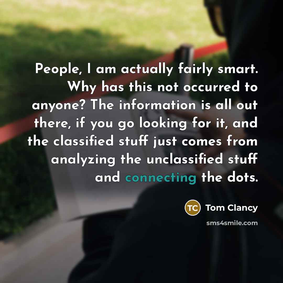 “People, I am actually fairly smart. Why has this not occurred to anyone? The information is all out there, if you go looking for it, and the classified stuff just comes from analyzing the unclassified stuff and connecting the dots.” quote by Tom Clancy