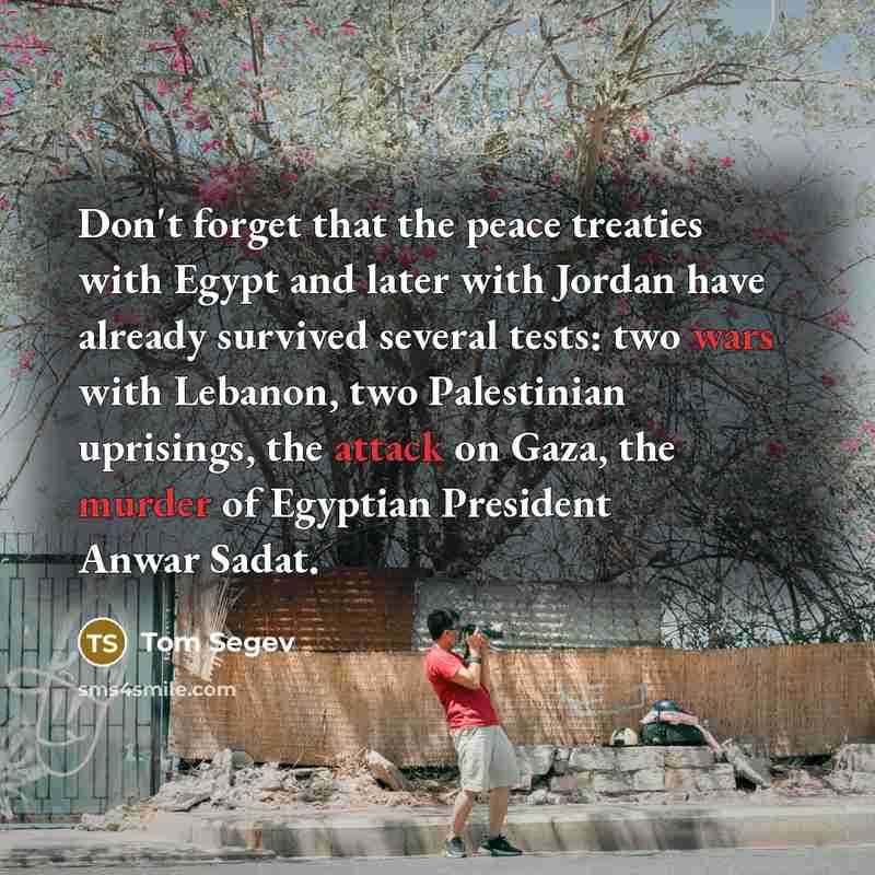 “Don't forget that the peace treaties with Egypt and later with Jordan have already survived several tests: two wars with Lebanon, two Palestinian uprisings, the attack on Gaza, the murder of Egyptian President Anwar Sadat.” quote by Tom Segev