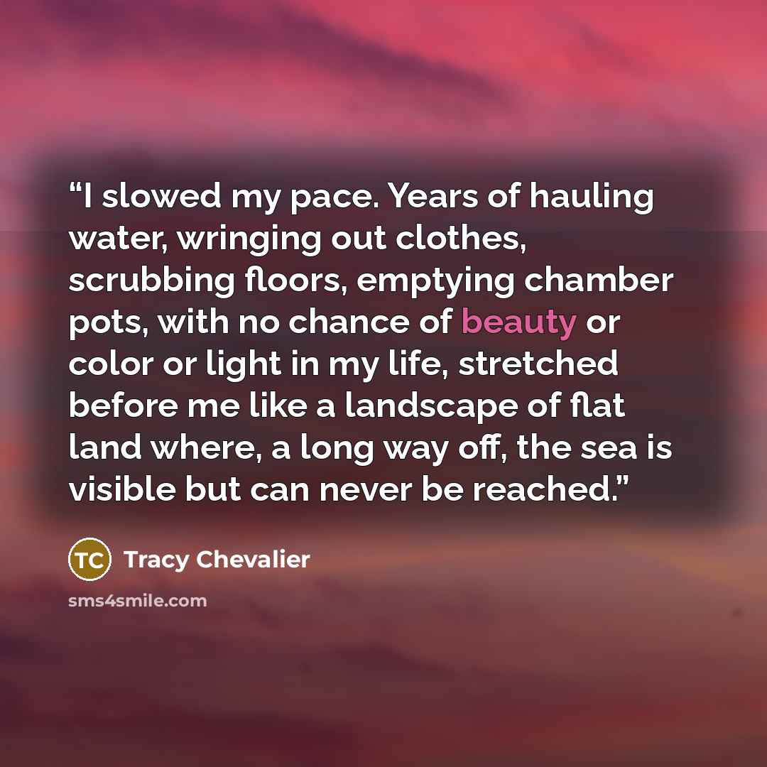 “I slowed my pace. Years of hauling water, wringing out clothes, scrubbing floors, emptying chamber pots, with no chance of beauty or color or light in my life, stretched before me like a landscape of flat land where, a long way off, the sea is visible but can never be reached.” quote by Tracy Chevalier