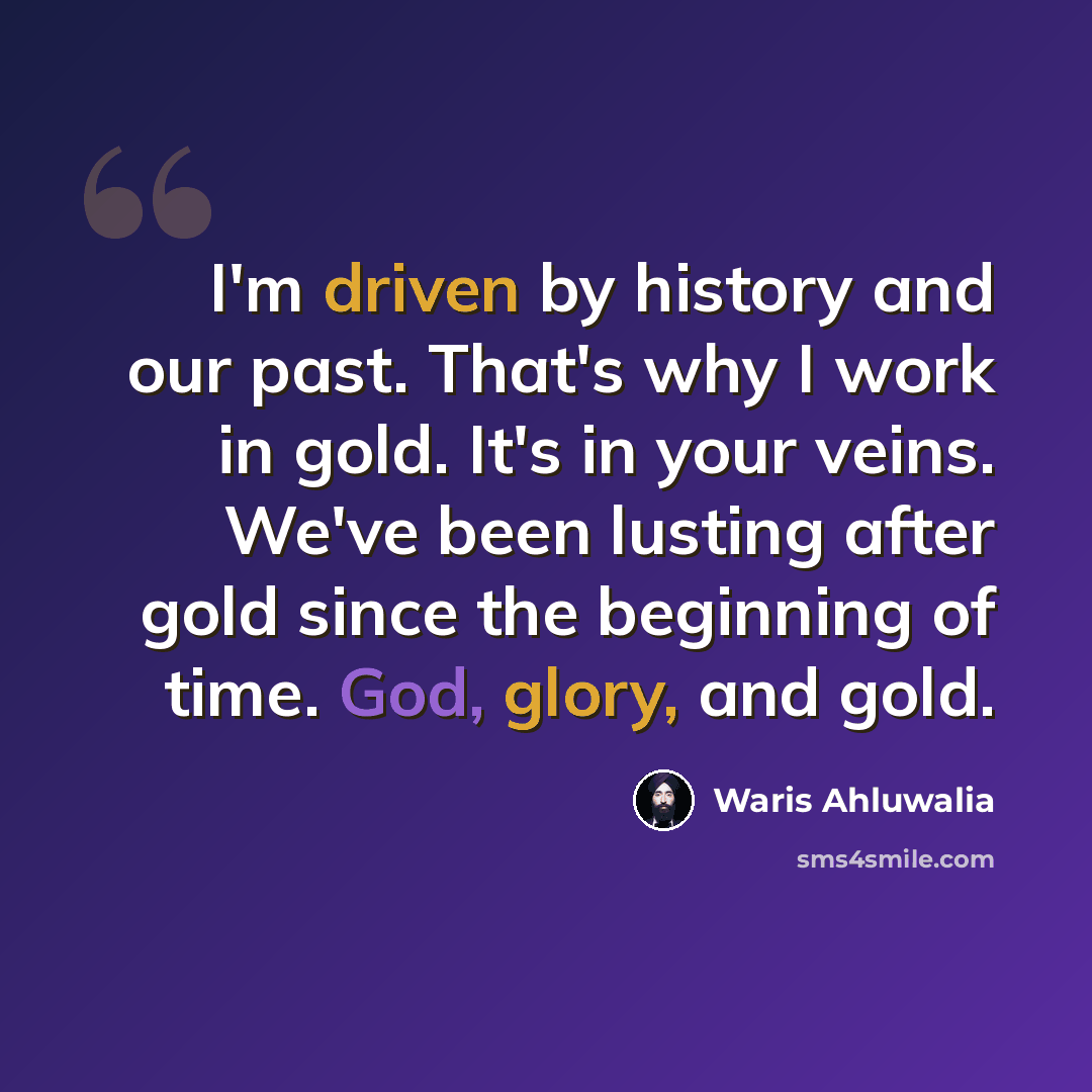 “I'm driven by history and our past. That's why I work in gold. It's in your veins. We've been lusting after gold since the beginning of time. God, glory, and gold.” quote by Waris Ahluwalia
