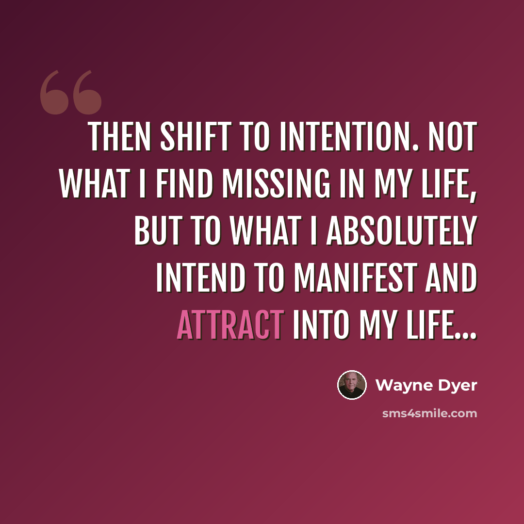 “Then shift to intention. Not what I find missing in my life, but to what I absolutely intend to manifest and attract into my life...” quote by Wayne Dyer
