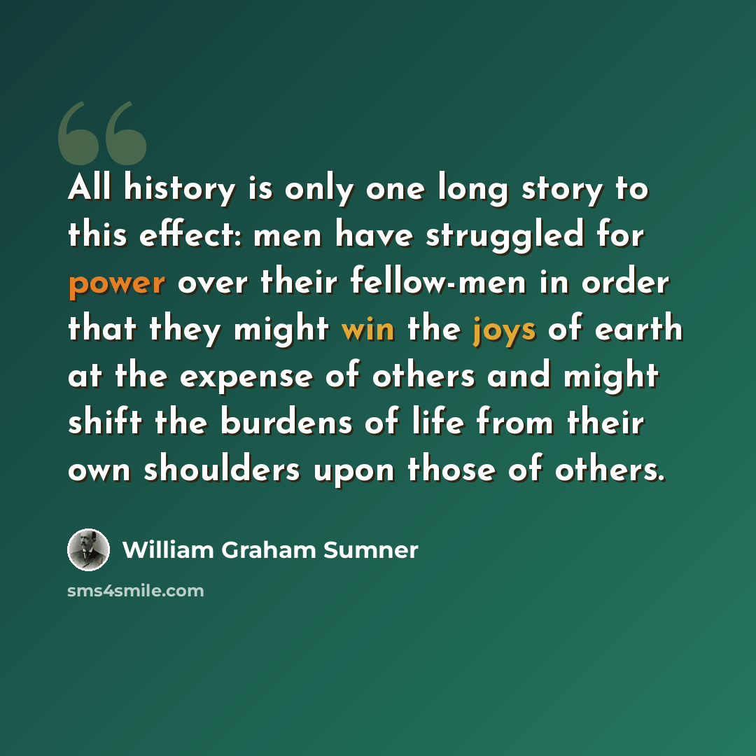 “All history is only one long story to this effect: men have struggled for power over their fellow-men in order that they might win the joys of earth at the expense of others and might shift the burdens of life from their own shoulders upon those of others.” quote by William Graham Sumner
