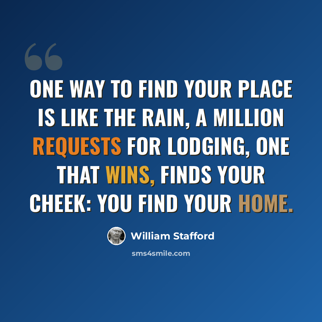 “One way to find your place is like the rain, a million requests for lodging, one that wins, finds your cheek: you find your home.” quote by William Stafford