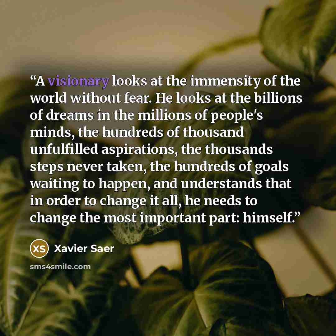 “A visionary looks at the immensity of the world without fear. He looks at the billions of dreams in the millions of people's minds, the hundreds of thousand unfulfilled aspirations, the thousands steps never taken, the hundreds of goals waiting to happen, and understands that in order to change it…” quote by Xavier Saer