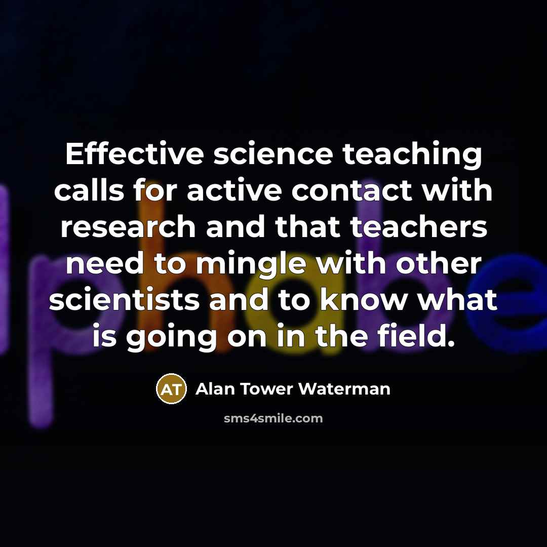 “Effective science teaching calls for active contact with research and that teachers need to mingle with other scientists and to know what is going on in the field.” quote by Alan Tower Waterman