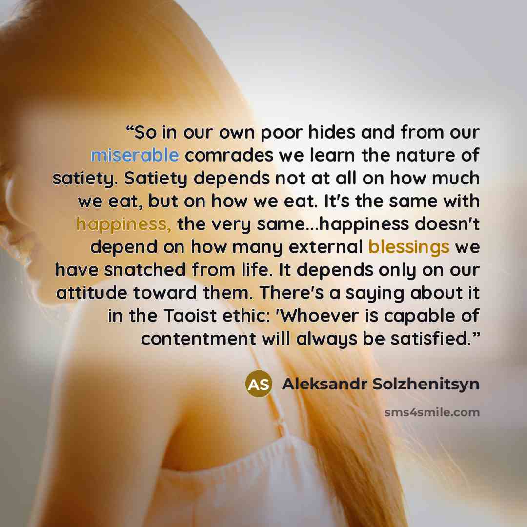 “So in our own poor hides and from our miserable comrades we learn the nature of satiety. Satiety depends not at all on how much we eat, but on how we eat. It's the same with happiness, the very same...happiness doesn't depend on how many external blessings we have snatched from life. It depends…” quote by Aleksandr Solzhenitsyn