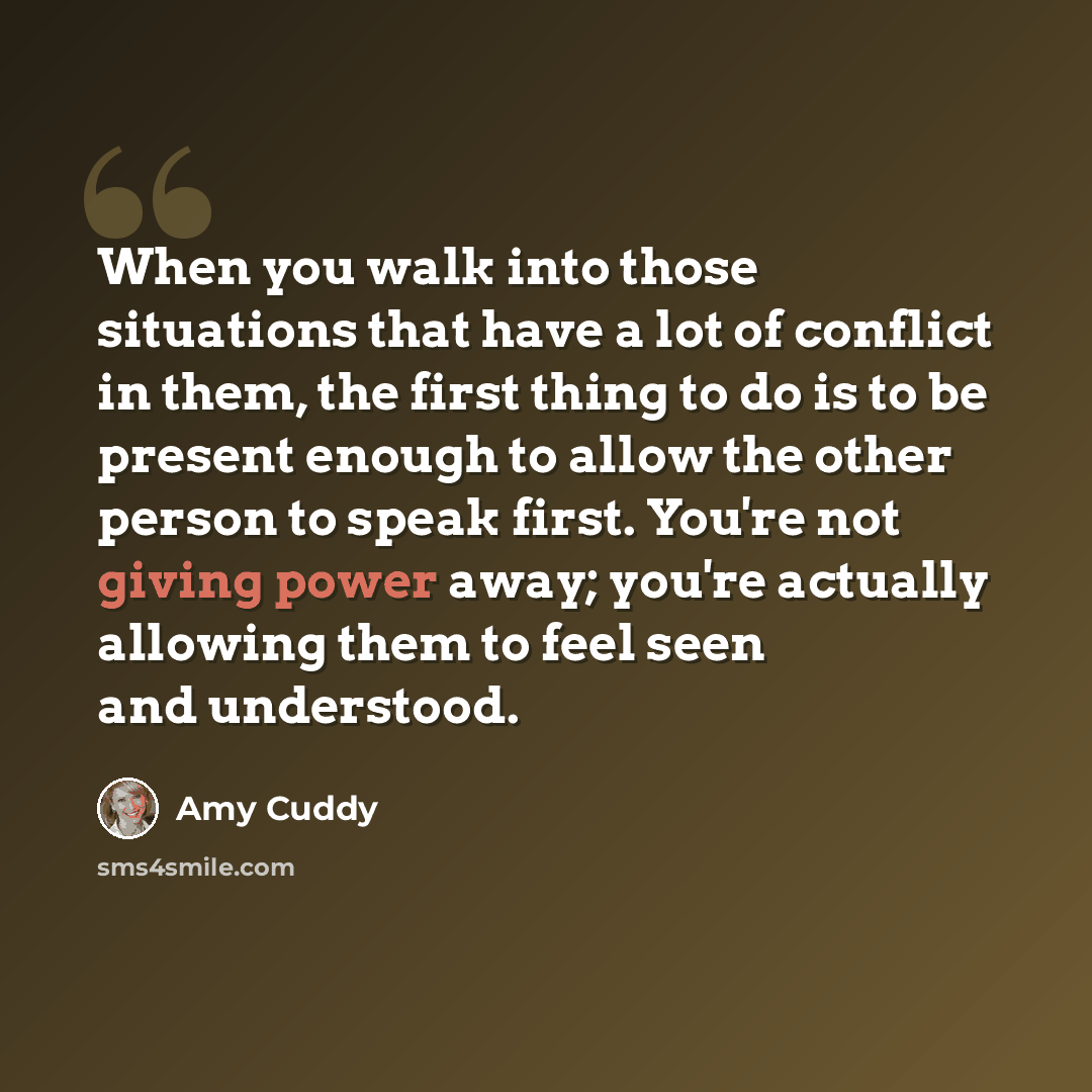 “When you walk into those situations that have a lot of conflict in them, the first thing to do is to be present enough to allow the other person to speak first. You're not giving power away; you're actually allowing them to feel seen and understood.” quote by Amy Cuddy