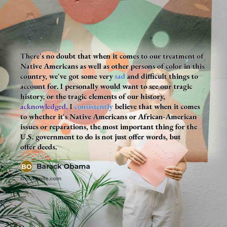 “There's no doubt that when it comes to our treatment of Native Americans as well as other persons of color in this country, we've got some very sad and difficult things to account for. I personally would want to see our tragic history, or the tragic elements of our history, acknowledged. I…” quote by Barack Obama