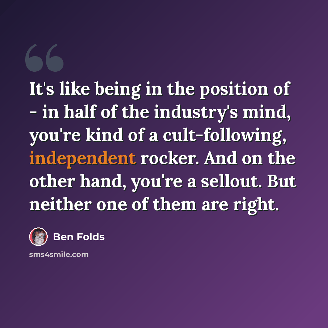 “It's like being in the position of - in half of the industry's mind, you're kind of a cult-following, independent rocker. And on the other hand, you're a sellout. But neither one of them are right.” quote by Ben Folds