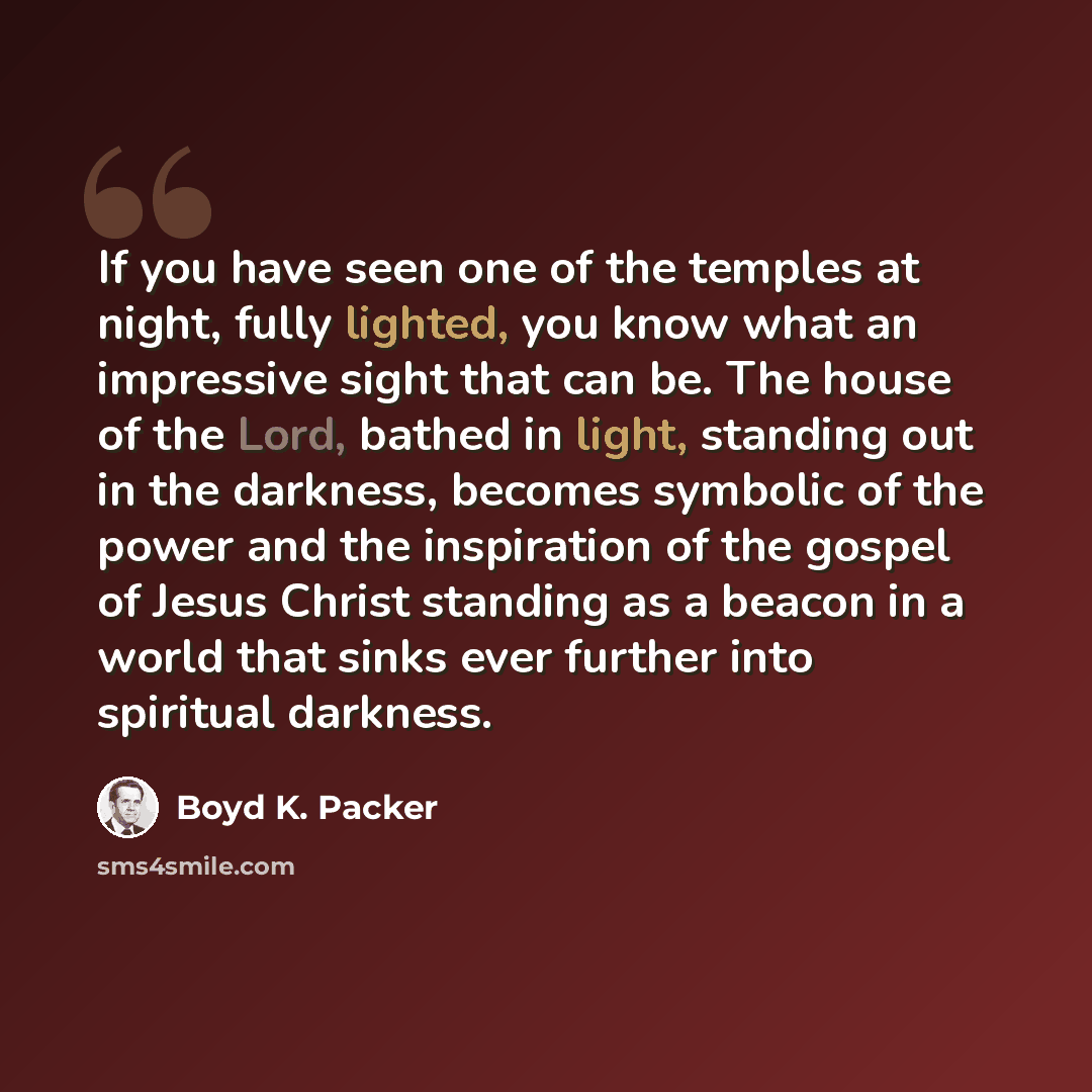“If you have seen one of the temples at night, fully lighted, you know what an impressive sight that can be. The house of the Lord, bathed in light, standing out in the darkness, becomes symbolic of the power and the inspiration of the gospel of Jesus Christ standing as a beacon in a world that…” quote by Boyd K. Packer