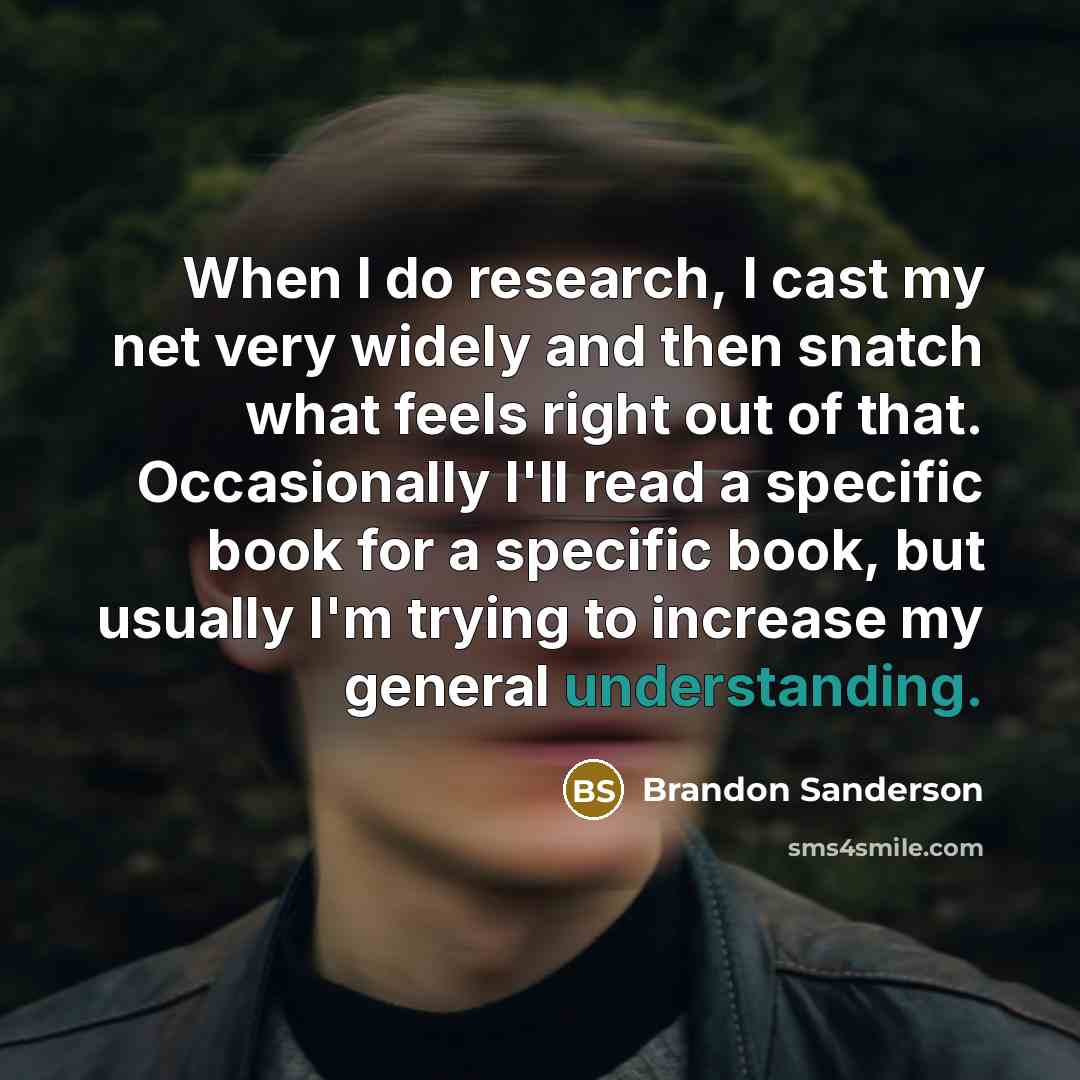 “When I do research, I cast my net very widely and then snatch what feels right out of that. Occasionally I'll read a specific book for a specific book, but usually I'm trying to increase my general understanding.” quote by Brandon Sanderson