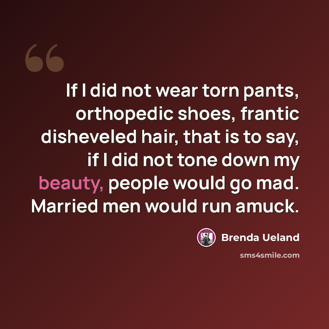 “If I did not wear torn pants, orthopedic shoes, frantic disheveled hair, that is to say, if I did not tone down my beauty, people would go mad. Married men would run amuck.” quote by Brenda Ueland