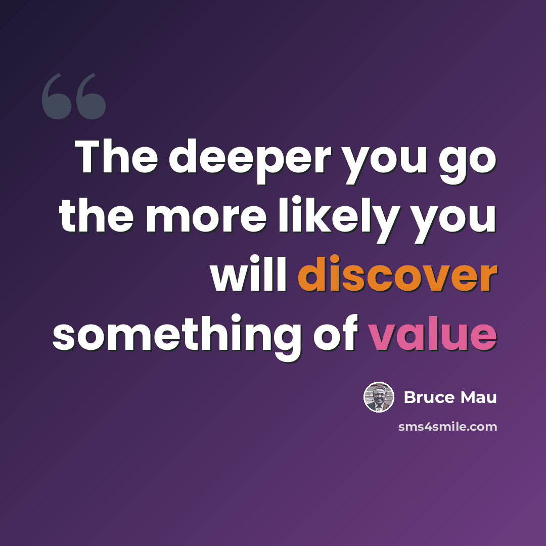 “The deeper you go the more likely you will discover something of value” quote by Bruce Mau