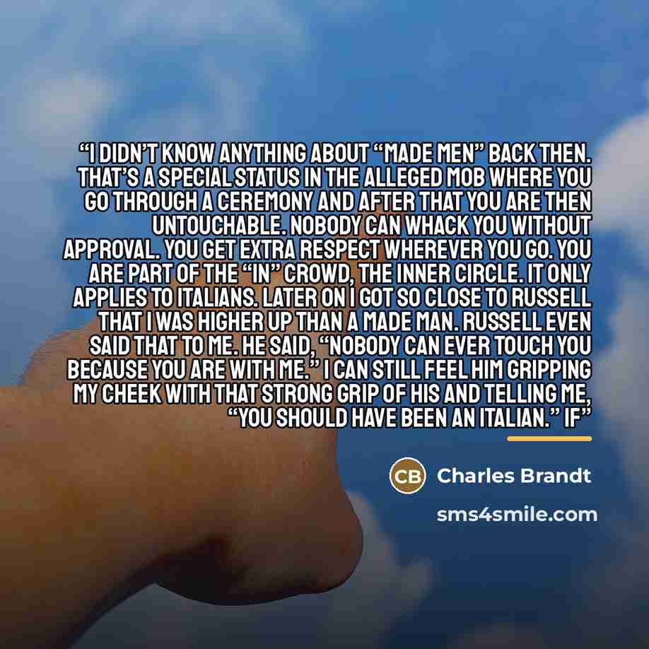 “I didn’t know anything about “made men” back then. That’s a special status in the alleged mob where you go through a ceremony and after that you are then untouchable. Nobody can whack you without approval. You get extra respect wherever you go. You are part of the “in” crowd, the inner circle. It…” quote by Charles Brandt