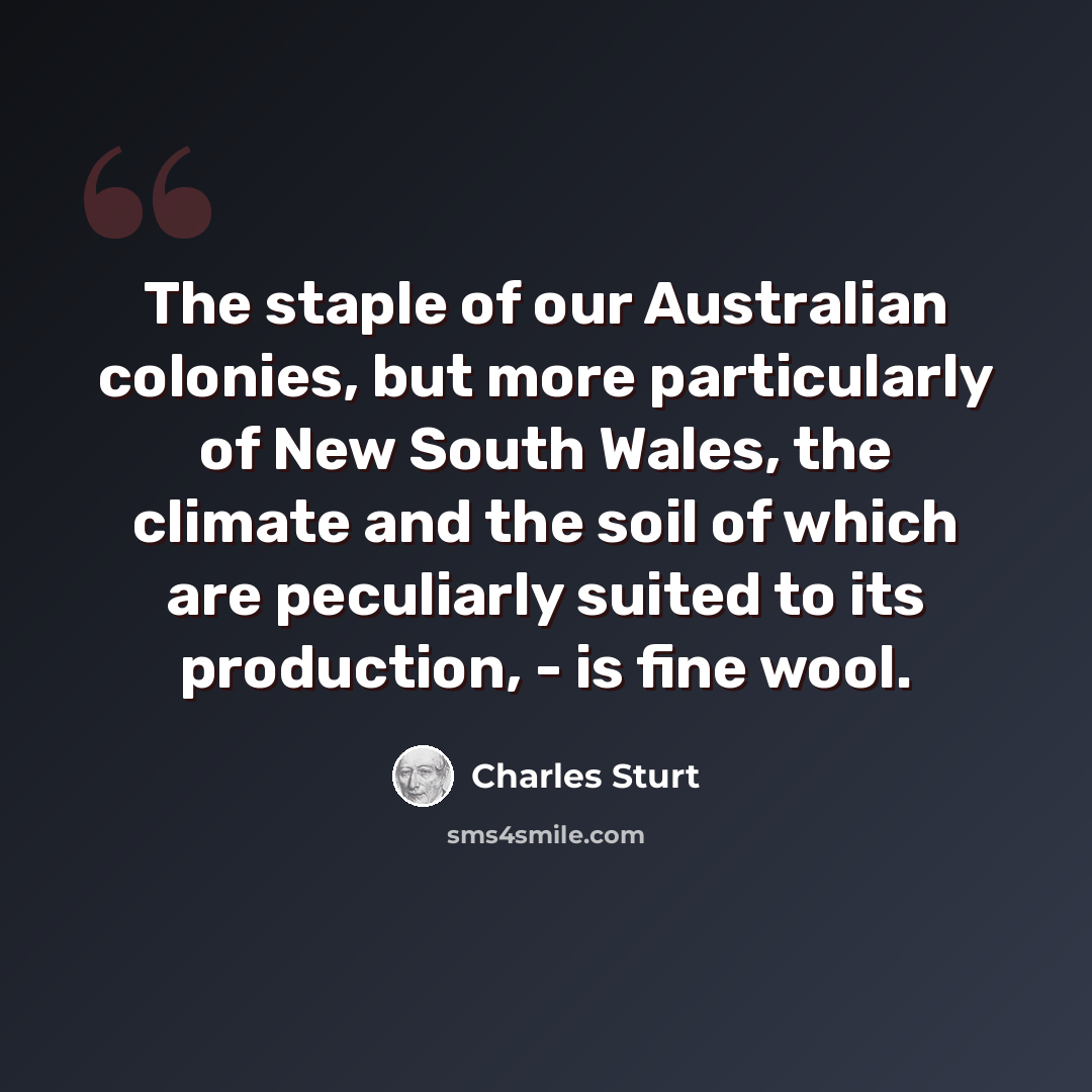“The staple of our Australian colonies, but more particularly of New South Wales, the climate and the soil of which are peculiarly suited to its production, - is fine wool.” quote by Charles Sturt