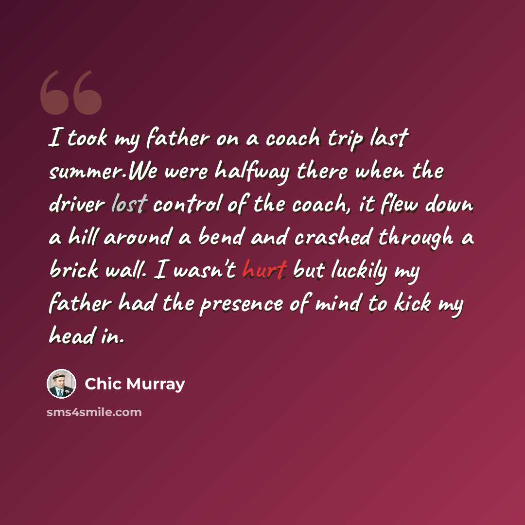 “I took my father on a coach trip last summer.We were halfway there when the driver lost control of the coach, it flew down a hill around a bend and crashed through a brick wall. I wasn't hurt but luckily my father had the presence of mind to kick my head in.” quote by Chic Murray