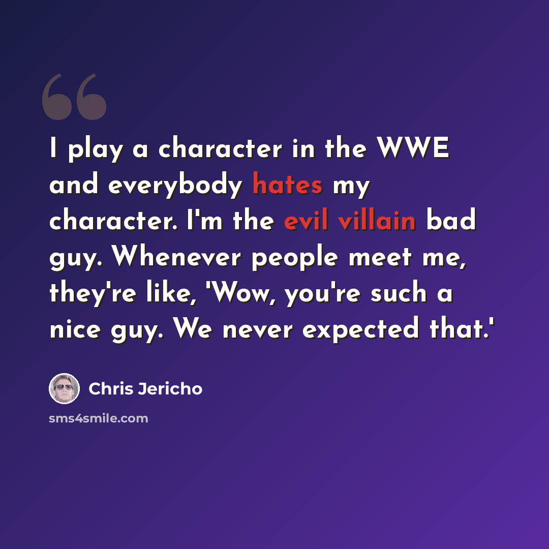 “I play a character in the WWE and everybody hates my character. I'm the evil villain bad guy. Whenever people meet me, they're like, 'Wow, you're such a nice guy. We never expected that.'” quote by Chris Jericho