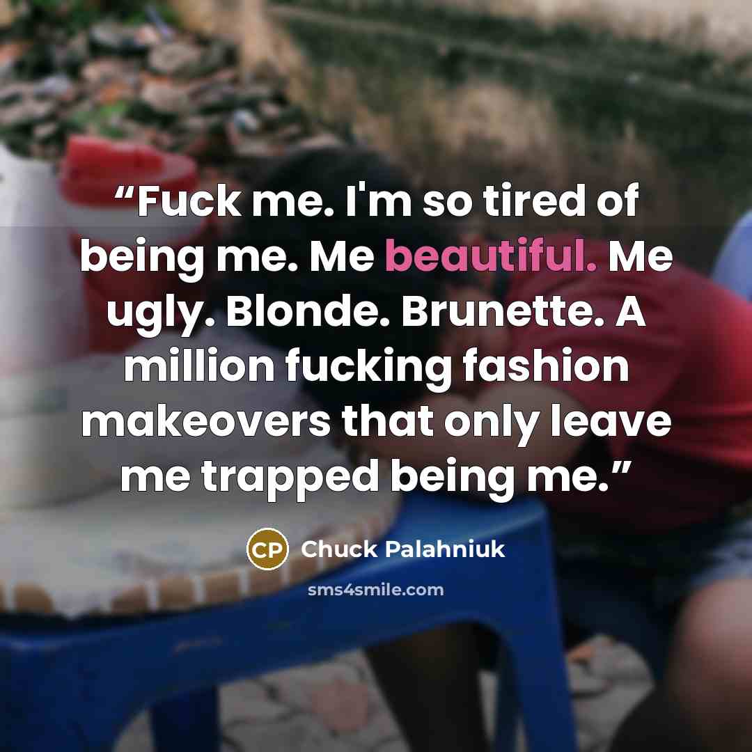 “Fuck me. I'm so tired of being me. Me beautiful. Me ugly. Blonde. Brunette. A million fucking fashion makeovers that only leave me trapped being me.” quote by Chuck Palahniuk