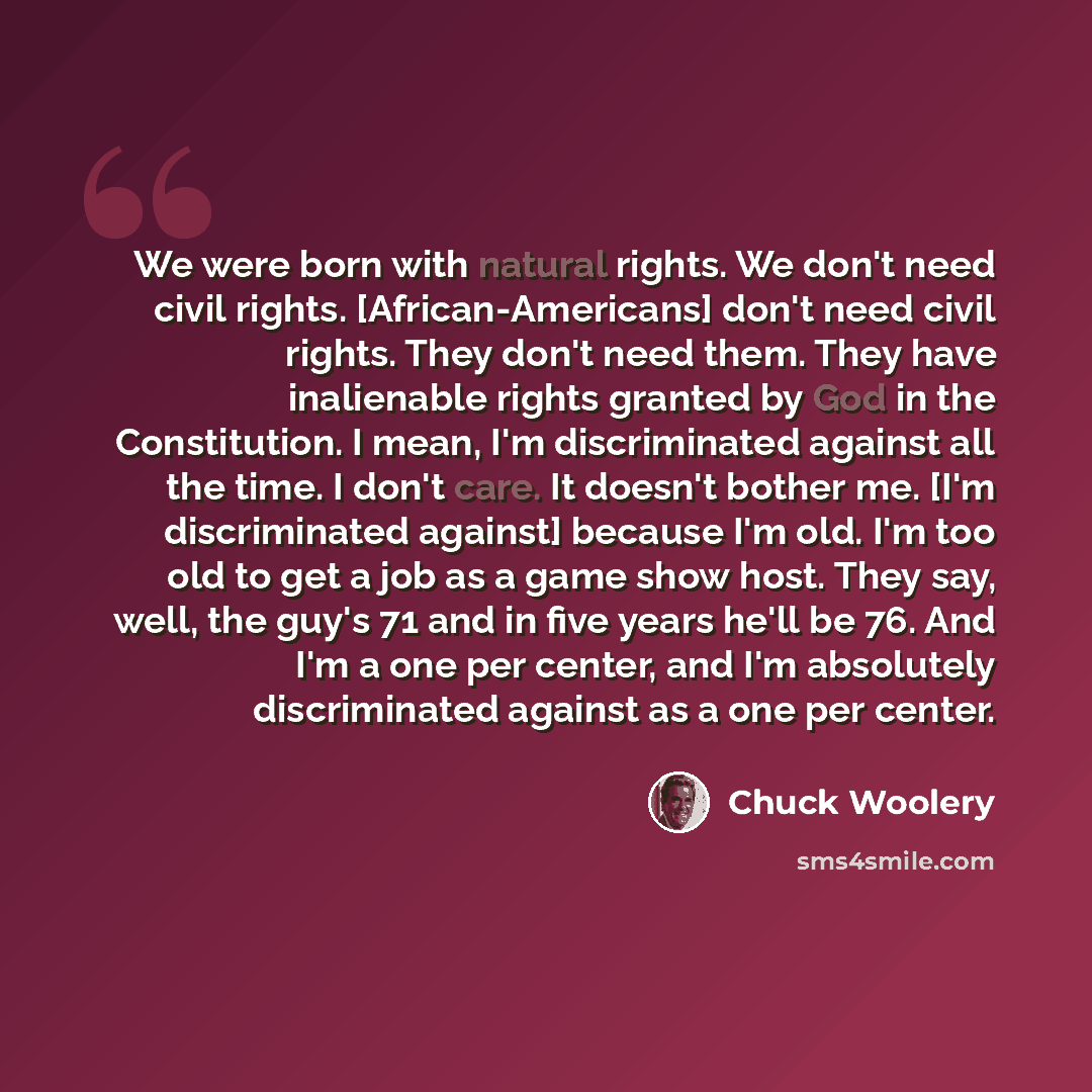 “We were born with natural rights. We don't need civil rights. [African-Americans] don't need civil rights. They don't need them. They have inalienable rights granted by God in the Constitution. I mean, I'm discriminated against all the time. I don't care. It doesn't bother me. [I'm discriminated…” quote by Chuck Woolery