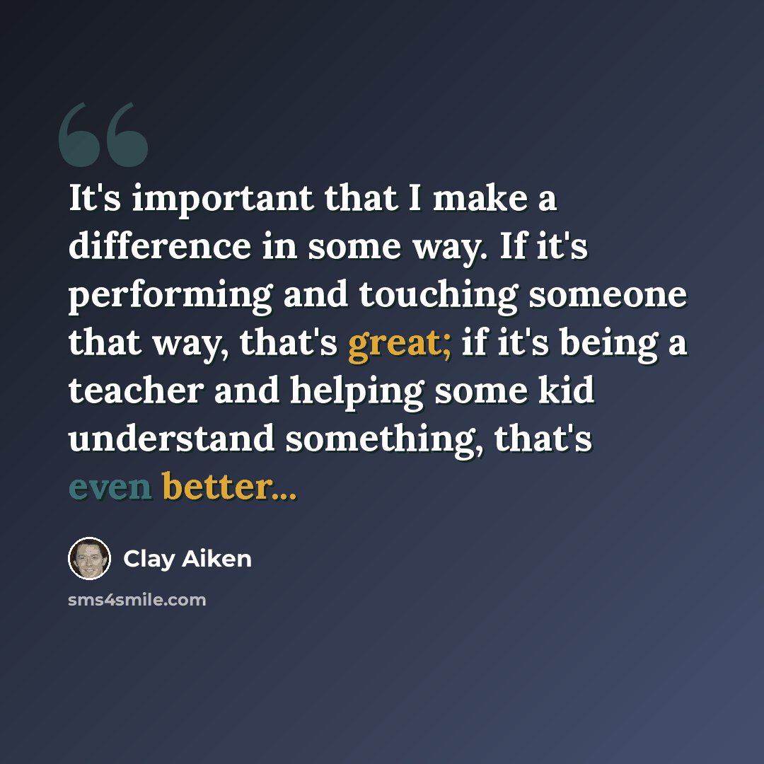 “It's important that I make a difference in some way. If it's performing and touching someone that way, that's great; if it's being a teacher and helping some kid understand something, that's even better...” quote by Clay Aiken