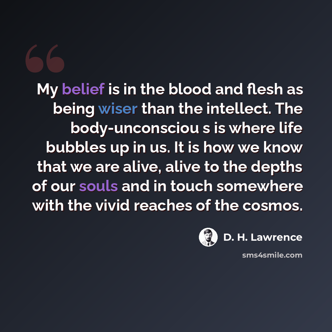 “My belief is in the blood and flesh as being wiser than the intellect. The body-unconsciou s is where life bubbles up in us. It is how we know that we are alive, alive to the depths of our souls and in touch somewhere with the vivid reaches of the cosmos.” quote by D. H. Lawrence