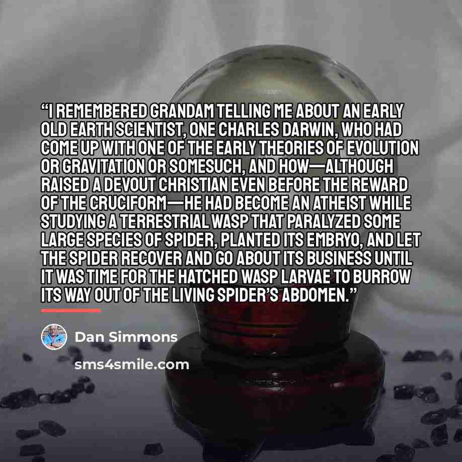 “I remembered Grandam telling me about an early Old Earth scientist, one Charles Darwin, who had come up with one of the early theories of evolution or gravitation or somesuch, and how—although raised a devout Christian even before the reward of the cruciform—he had become an atheist while studying…” quote by Dan Simmons