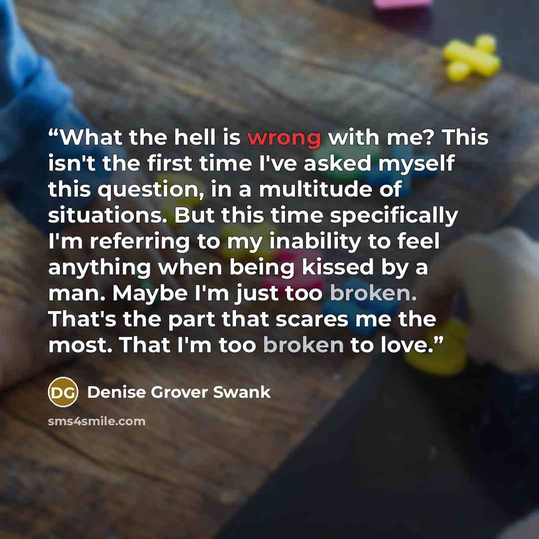 “What the hell is wrong with me? This isn't the first time I've asked myself this question, in a multitude of situations. But this time specifically I'm referring to my inability to feel anything when being kissed by a man. Maybe I'm just too broken. That's the part that scares me the most. That…” quote by Denise Grover Swank