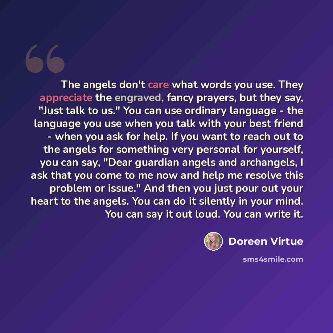 “The angels don't care what words you use. They appreciate the engraved, fancy prayers, but they say, "Just talk to us." You can use ordinary language - the language you use when you talk with your best friend - when you ask for help. If you want to reach out to the angels for something very…” quote by Doreen Virtue