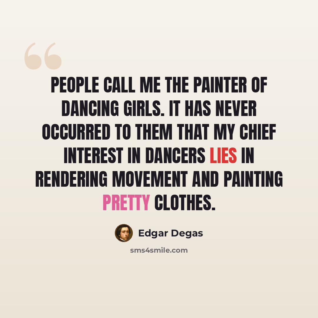 “People call me the painter of dancing girls. It has never occurred to them that my chief interest in dancers lies in rendering movement and painting pretty clothes.” quote by Edgar Degas