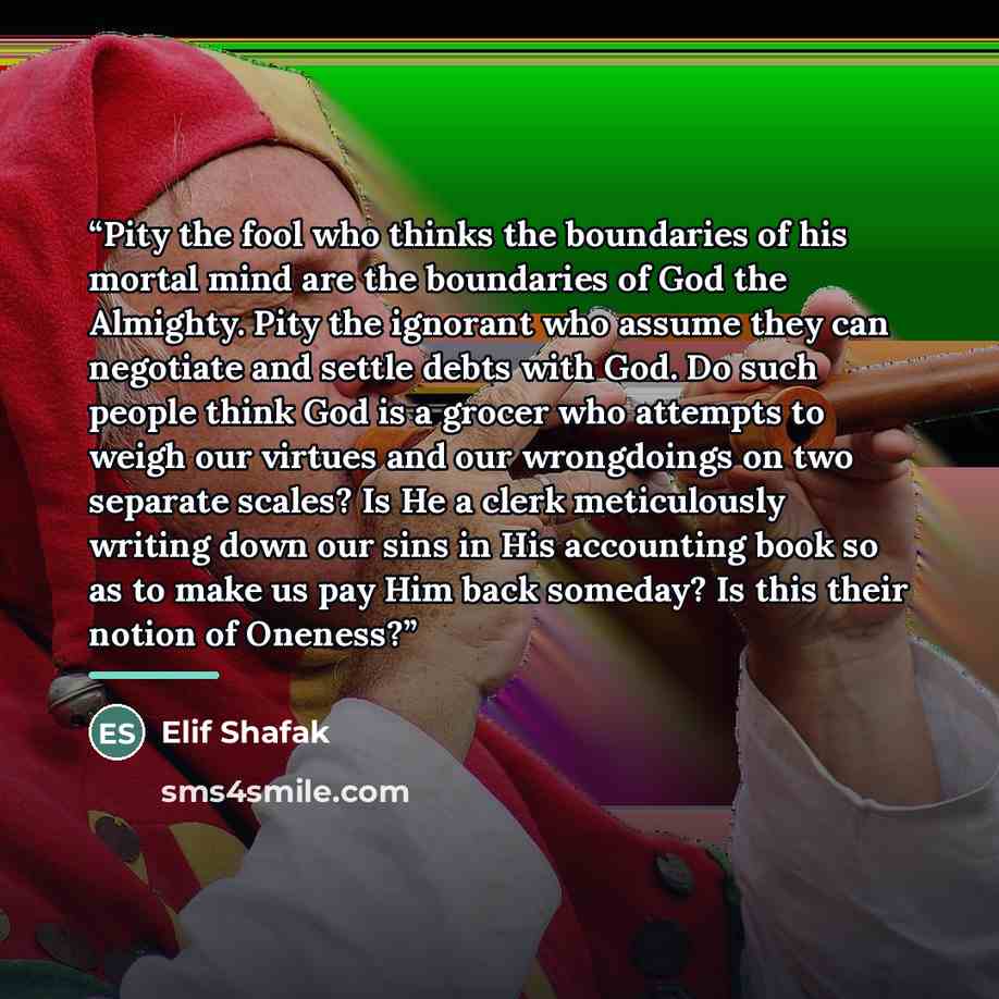 “Pity the fool who thinks the boundaries of his mortal mind are the boundaries of God the Almighty. Pity the ignorant who assume they can negotiate and settle debts with God. Do such people think God is a grocer who attempts to weigh our virtues and our wrongdoings on two separate scales? Is He a…” quote by Elif Shafak