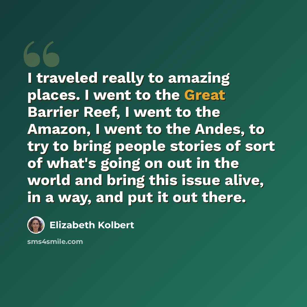 “I traveled really to amazing places. I went to the Great Barrier Reef, I went to the Amazon, I went to the Andes, to try to bring people stories of sort of what's going on out in the world and bring this issue alive, in a way, and put it out there.” quote by Elizabeth Kolbert
